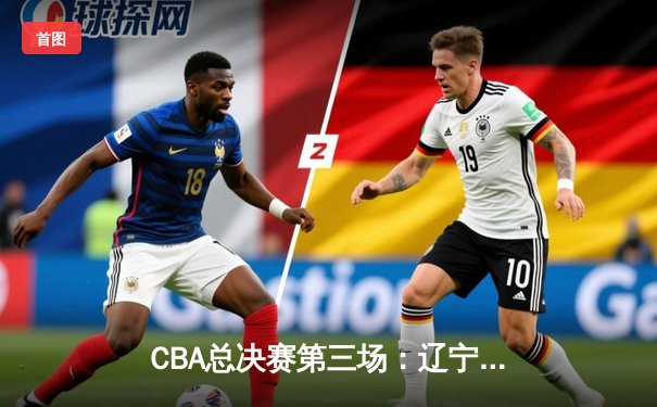 CBA总决赛第三场：辽宁逆转广东夺赛点 赵继伟关键三分定乾坤